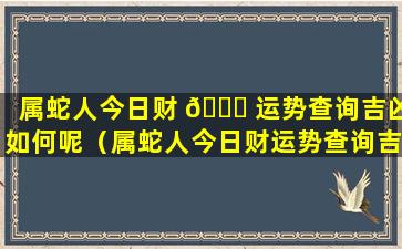 属蛇人今日财 🐟 运势查询吉凶如何呢（属蛇人今日财运势查询吉凶如何 🦅 呢女生）